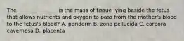 The _______________ is the mass of tissue lying beside the fetus that allows nutrients and oxygen to pass from the mother's blood to the fetus's blood? A. periderm B. zona pellucida C. corpora cavernosa D. placenta