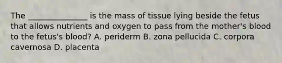 The _______________ is the mass of tissue lying beside the fetus that allows nutrients and oxygen to pass from the mother's blood to the fetus's blood? A. periderm B. zona pellucida C. corpora cavernosa D. placenta