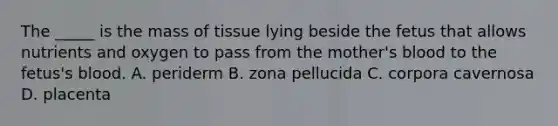 The _____ is the mass of tissue lying beside the fetus that allows nutrients and oxygen to pass from the mother's blood to the fetus's blood. A. periderm B. zona pellucida C. corpora cavernosa D. placenta