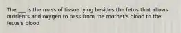 The ___ is the mass of tissue lying besides the fetus that allows nutrients and oxygen to pass from the mother's blood to the fetus's blood