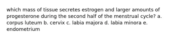 which mass of tissue secretes estrogen and larger amounts of progesterone during the second half of the menstrual cycle? a. corpus luteum b. cervix c. labia majora d. labia minora e. endometrium