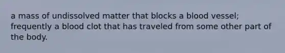 a mass of undissolved matter that blocks a blood vessel; frequently a blood clot that has traveled from some other part of the body.