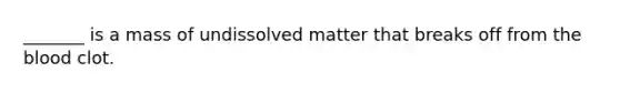 _______ is a mass of undissolved matter that breaks off from the blood clot.