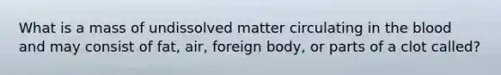 What is a mass of undissolved matter circulating in the blood and may consist of fat, air, foreign body, or parts of a clot called?