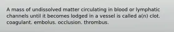 A mass of undissolved matter circulating in blood or lymphatic channels until it becomes lodged in a vessel is called a(n) clot. coagulant. embolus. occlusion. thrombus.