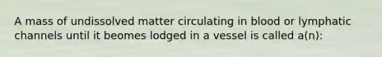 A mass of undissolved matter circulating in blood or lymphatic channels until it beomes lodged in a vessel is called a(n):