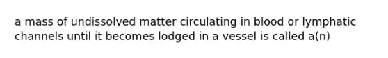 a mass of undissolved matter circulating in blood or lymphatic channels until it becomes lodged in a vessel is called a(n)