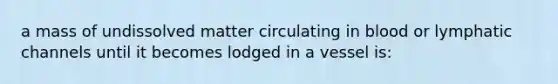 a mass of undissolved matter circulating in blood or lymphatic channels until it becomes lodged in a vessel is: