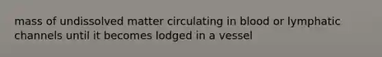 mass of undissolved matter circulating in blood or lymphatic channels until it becomes lodged in a vessel