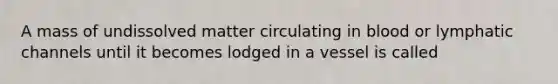 A mass of undissolved matter circulating in blood or lymphatic channels until it becomes lodged in a vessel is called