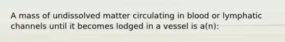 A mass of undissolved matter circulating in blood or lymphatic channels until it becomes lodged in a vessel is a(n):