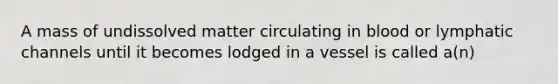 A mass of undissolved matter circulating in blood or lymphatic channels until it becomes lodged in a vessel is called a(n)