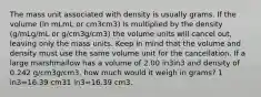 The mass unit associated with density is usually grams. If the volume (in mLmL or cm3cm3) is multiplied by the density (g/mLg/mL or g/cm3g/cm3) the volume units will cancel out, leaving only the mass units. Keep in mind that the volume and density must use the same volume unit for the cancellation. If a large marshmallow has a volume of 2.00 in3in3 and density of 0.242 g/cm3g/cm3, how much would it weigh in grams? 1 in3=16.39 cm31 in3=16.39 cm3.