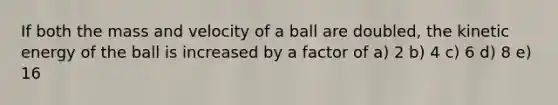 If both the mass and velocity of a ball are doubled, the kinetic energy of the ball is increased by a factor of a) 2 b) 4 c) 6 d) 8 e) 16