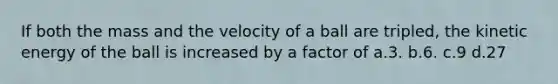 If both the mass and the velocity of a ball are tripled, the kinetic energy of the ball is increased by a factor of a.3. b.6. c.9 d.27