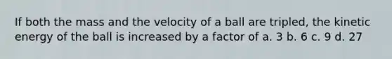 If both the mass and the velocity of a ball are tripled, the kinetic energy of the ball is increased by a factor of a. 3 b. 6 c. 9 d. 27