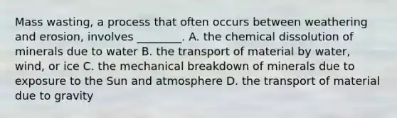 Mass wasting, a process that often occurs between weathering and erosion, involves ________. A. the chemical dissolution of minerals due to water B. the transport of material by water, wind, or ice C. the mechanical breakdown of minerals due to exposure to the Sun and atmosphere D. the transport of material due to gravity