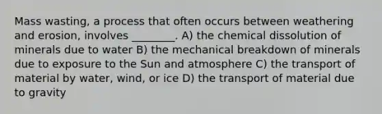 Mass wasting, a process that often occurs between weathering and erosion, involves ________. A) the chemical dissolution of minerals due to water B) the mechanical breakdown of minerals due to exposure to the Sun and atmosphere C) the transport of material by water, wind, or ice D) the transport of material due to gravity