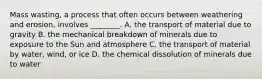 Mass wasting, a process that often occurs between weathering and erosion, involves ________. A. the transport of material due to gravity B. the mechanical breakdown of minerals due to exposure to the Sun and atmosphere C. the transport of material by water, wind, or ice D. the chemical dissolution of minerals due to water