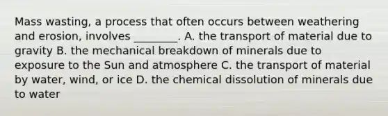 Mass wasting, a process that often occurs between weathering and erosion, involves ________. A. the transport of material due to gravity B. the mechanical breakdown of minerals due to exposure to the Sun and atmosphere C. the transport of material by water, wind, or ice D. the chemical dissolution of minerals due to water