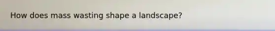 How does mass wasting shape a landscape?