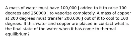 A mass of water must have 100,000 J added to it to raise 100 degrees and 250000 J to vaporize completely. A mass of copper at 200 degrees must transfer 200,000 J out of it to cool to 100 degrees. If this water and copper are placed in contact what is the final state of the water when it has come to thermal equilibrium?