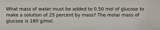 What mass of water must be added to 0.50 mol of glucose to make a solution of 25 percent by mass? The molar mass of glucose is 180 g/mol.