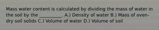 Mass water content is calculated by dividing the mass of water in the soil by the __________. A.) Density of water B.) Mass of oven-dry soil solids C.) Volume of water D.) Volume of soil