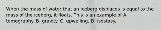 When the mass of water that an iceberg displaces is equal to the mass of the iceberg, it floats. This is an example of A. tomography. B. gravity. C. upwelling. D. isostasy.