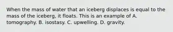 When the mass of water that an iceberg displaces is equal to the mass of the iceberg, it floats. This is an example of A. tomography. B. isostasy. C. upwelling. D. gravity.