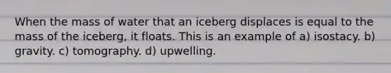 When the mass of water that an iceberg displaces is equal to the mass of the iceberg, it floats. This is an example of a) isostacy. b) gravity. c) tomography. d) upwelling.