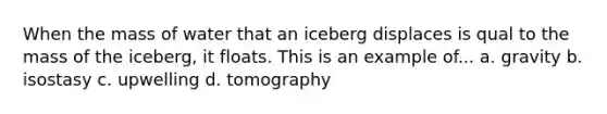 When the mass of water that an iceberg displaces is qual to the mass of the iceberg, it floats. This is an example of... a. gravity b. isostasy c. upwelling d. tomography