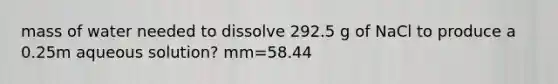 mass of water needed to dissolve 292.5 g of NaCl to produce a 0.25m aqueous solution? mm=58.44