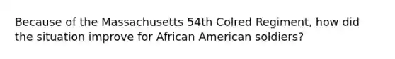 Because of the Massachusetts 54th Colred Regiment, how did the situation improve for African American soldiers?