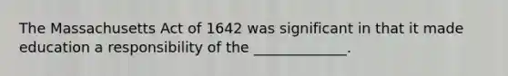 The Massachusetts Act of 1642 was significant in that it made education a responsibility of the _____________.