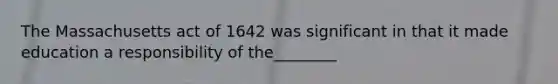 The Massachusetts act of 1642 was significant in that it made education a responsibility of the________
