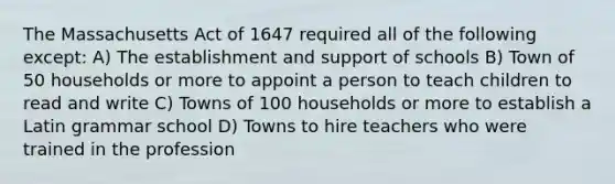 The Massachusetts Act of 1647 required all of the following except: A) The establishment and support of schools B) Town of 50 households or more to appoint a person to teach children to read and write C) Towns of 100 households or more to establish a Latin grammar school D) Towns to hire teachers who were trained in the profession