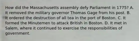 How did the Massachusetts assembly defy Parliament in 1775? A. It removed the military governor Thomas Gage from his post. B. It ordered the destruction of all tea in the port of Boston. C. It formed the Minutemen to attack British in Boston. D. It met in Salem, where it continued to exercise the responsibilities of government.