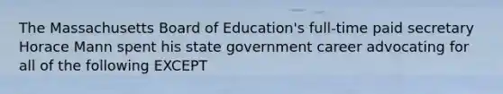 The Massachusetts Board of Education's full-time paid secretary Horace Mann spent his state government career advocating for all of the following EXCEPT