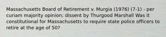 Massachusetts Board of Retirement v. Murgia (1976) (7-1) - per curiam majority opinion; dissent by Thurgood Marshall Was it constitutional for Massachusetts to require state police officers to retire at the age of 50?