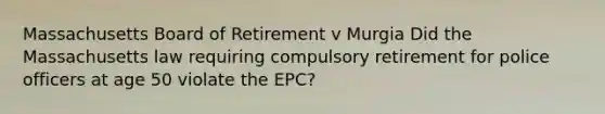 Massachusetts Board of Retirement v Murgia Did the Massachusetts law requiring compulsory retirement for police officers at age 50 violate the EPC?