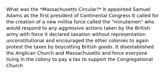 What was the *Massachusetts Circular?* It appointed Samuel Adams as the first president of Continental Congress It called for the creation of a new militia force called the "minutemen" who would respond to any aggressive actions taken by the British army with force it declared taxation without representation unconstitutional and encouraged the other colonies to again protest the taxes by boycotting British goods. It disestablished the Anglican Church and Massachusetts and force everyone living in the colony to pay a tax to support the Congregational Church