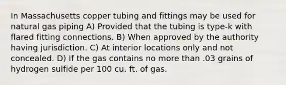 In Massachusetts copper tubing and fittings may be used for natural gas piping A) Provided that the tubing is type-k with flared fitting connections. B) When approved by the authority having jurisdiction. C) At interior locations only and not concealed. D) If the gas contains no more than .03 grains of hydrogen sulfide per 100 cu. ft. of gas.