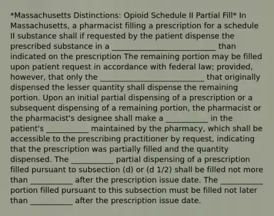 *Massachusetts Distinctions: Opioid Schedule II Partial Fill* In Massachusetts, a pharmacist filling a prescription for a schedule II substance shall if requested by the patient dispense the prescribed substance in a ___________________________ than indicated on the prescription The remaining portion may be filled upon patient request in accordance with federal law; provided, however, that only the ___________________________ that originally dispensed the lesser quantity shall dispense the remaining portion. Upon an initial partial dispensing of a prescription or a subsequent dispensing of a remaining portion, the pharmacist or the pharmacist's designee shall make a ___________ in the patient's ___________ maintained by the pharmacy, which shall be accessible to the prescribing practitioner by request, indicating that the prescription was partially filled and the quantity dispensed. The ___________ partial dispensing of a prescription filled pursuant to subsection (d) or (d 1/2) shall be filled not more than ___________ after the prescription issue date. The ___________ portion filled pursuant to this subsection must be filled not later than ___________ after the prescription issue date.