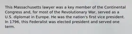 This Massachusetts lawyer was a key member of the Continental Congress and, for most of the Revolutionary War, served as a U.S. diplomat in Europe. He was the nation's first vice president. In 1796, this Federalist was elected president and served one term.