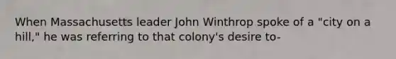 When Massachusetts leader John Winthrop spoke of a "city on a hill," he was referring to that colony's desire to-