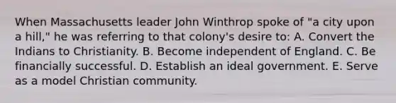 When Massachusetts leader John Winthrop spoke of "a city upon a hill," he was referring to that colony's desire to: A. Convert the Indians to Christianity. B. Become independent of England. C. Be financially successful. D. Establish an ideal government. E. Serve as a model Christian community.