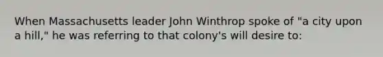 When Massachusetts leader John Winthrop spoke of "a city upon a hill," he was referring to that colony's will desire to: