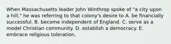 When Massachusetts leader John Winthrop spoke of "a city upon a hill," he was referring to that colony's desire to A. be financially successful. B. become independent of England. C. serve as a model Christian community. D. establish a democracy. E. embrace religious toleration.