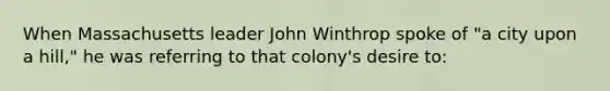 When Massachusetts leader John Winthrop spoke of "a city upon a hill," he was referring to that colony's desire to: